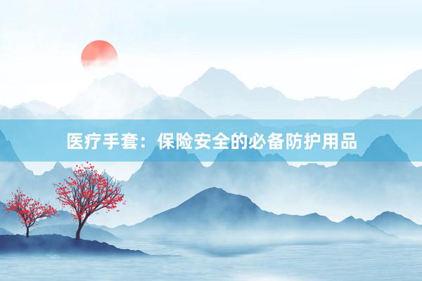 医疗手套：保险安全的必备防护用品