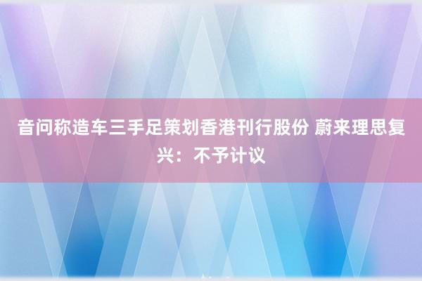 音问称造车三手足策划香港刊行股份 蔚来理思复兴：不予计议